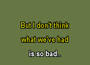 But I don't think

what we've had

is so bad..