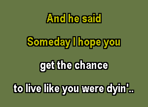 And he said
Someday I hope you

get the chance

to live like you were dyin'..