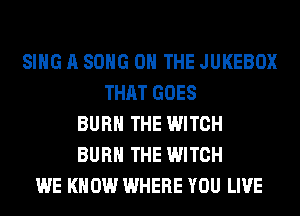 SING A SONG ON THE JUKEBOX
THAT GOES
BURN THE WITCH
BURN THE WITCH
WE KNOW WHERE YOU LIVE
