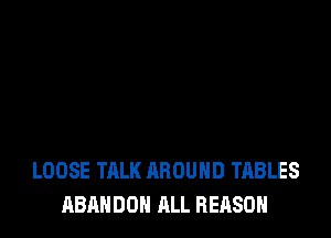 LOOSE TALK AROUND TABLES
ABANDON ALL REASON
