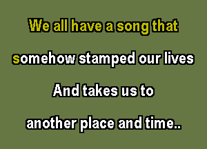 We all have a song that

somehow stamped our lives

And takes us to

another place and time..