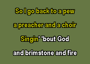 So I go back to a pew

a preacher and a choir
Singin' 'bout God

and brimstone and fire