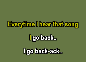 Everytime I hear that song

I go back..
I go back-ack..