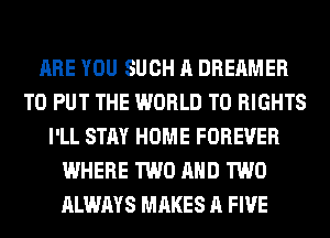 ARE YOU SUCH A DREAMER
TO PUT THE WORLD T0 RIGHTS
I'LL STAY HOME FOREVER
WHERE TWO AND TWO
ALWAYS MAKES A FIVE