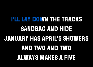 I'LL LAY DOWN THE TRACKS
SAHDBAG AND HIDE
JANUARY HAS APRIL'S SHOWERS
AND TWO AND TWO
ALWAYS MAKES A FIVE