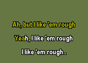 Ah, but I like 'em rough

Yeah, I like 'em rough

I like 'em rough..