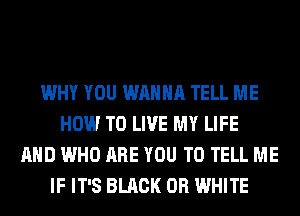 WHY YOU WANNA TELL ME
HOW TO LIVE MY LIFE
AND WHO ARE YOU TO TELL ME
IF IT'S BLACK 0R WHITE