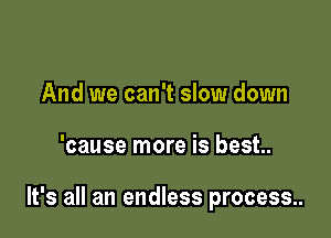 And we can't slow down

'cause more is best.

It's all an endless process..