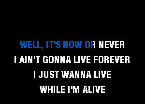 WELL, IT'S HOW 0R EVER
I AIN'T GONNA LIVE FOREVER
I JUST WANNA LIVE
WHILE I'M ALIVE