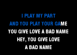 I PLAY MY PART
AND YOU PLAY YOUR GAME
YOU GIVE LOVE A BAD NAME
HEY, YOU GIVE LOVE
A BAD NAME