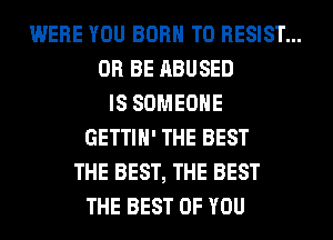 WERE YOU BORN T0 RESIST...
0R BE ABUSED
IS SOMEONE
GETTIH' THE BEST
THE BEST, THE BEST
THE BEST OF YOU
