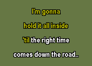 I'm gonna

hold it all inside

'til the right time

comes down the road..
