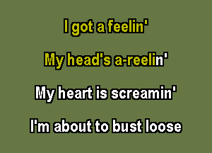 I got a feelin'

My head's a-reelin'

My heart is screamin'

I'm about to bust loose