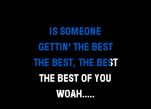 IS SOMEONE
GETTIH' THE BEST

THE BEST, THE BEST
THE BEST OF YOU
WOAH .....