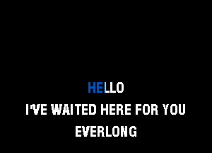 HELLO
I'VE WAITED HERE FOR YOU
EVERLOHG