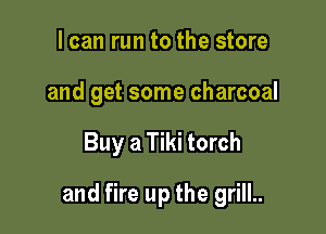 I can run to the store
and get some charcoal

Buy a Tiki torch

and fire up the grill..