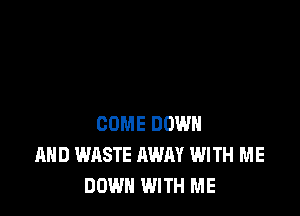 COME DOWN
AND WASTE AWAY WITH ME
DOWN WITH ME