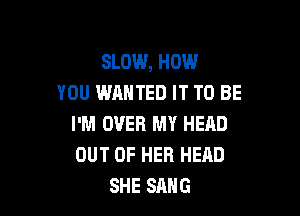 SLOW, HOW
YOU WANTED IT TO BE

I'M OVER MY HEAD
OUT OF HER HEAD
SHE SANG
