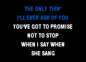 THE ONLY THIN'

I'LL EVER ASK OF YOU
YOU'VE GOT TO PROMISE
NOT TO STOP
WHEN I SAY WHEN
SHE SANG