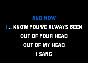 AND NOW
I... KNOW YOU'VE ALWAYS BEEH

OUT OF YOUR HEAD
OUT OF MY HEAD
I SANG