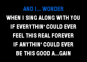 AND I... WONDER
WHEN I SING ALONG WITH YOU
IF EVERYTHIH' COULD EVER
FEEL THIS RERL FOREVER
IF AHYTHIH' COULD EVER
BE THIS GOOD A...GAIH