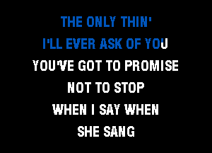 THE ONLY THIN'

I'LL EVER ASK OF YOU
YOU'VE GOT TO PROMISE
NOT TO STOP
WHEN I SAY WHEN
SHE SANG