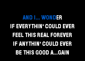 AND I... WONDER
IF EUERYTHIH' COULD EVER
FEEL THIS RERL FOREVER
IF AHYTHIH' COULD EVER
BE THIS GOOD A...GAIH