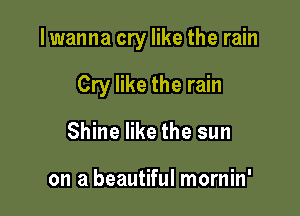 lwanna cry like the rain

Cry like the rain
Shine like the sun

on a beautiful mornin'