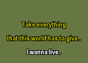 Take everything

that this world has to give..

I wanna live..