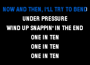 NOW AND THEN, I'LL TRY TO BEND
UNDER PRESSURE
WIND UP SHAPPIH' IN THE END
ONE IN TEH
ONE IN TEH
ONE IN TEH