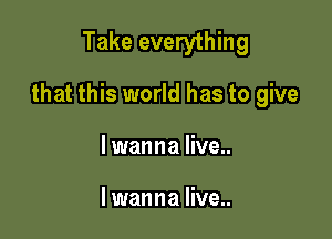 Take everything

that this world has to give

lwanna live..

I wanna live..