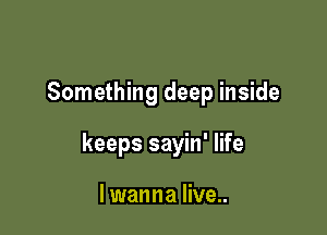 Something deep inside

keeps sayin' life

I wanna live..