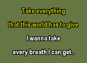 Take everything

that this world has to give

I wanna take

every breath I can get..