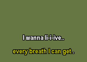 lwanna li-i-ive..

every breath I can get..