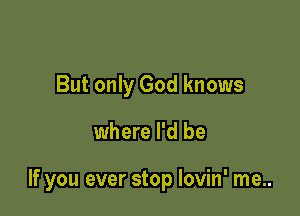 But only God knows

where I'd be

If you ever stop Iovin' me..