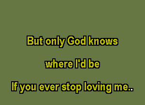 But only God knows

where I'd be

If you ever stop loving me..