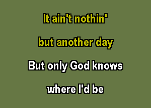 It ain't nothin'

but another day

But only God knows

where I'd be