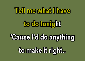 Tell me what I have

to do tonight

'Cause I'd do anything

to make it right..