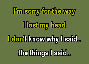 I'm sorry for the way

I lost my head

I don't know why I said..

the things I said..