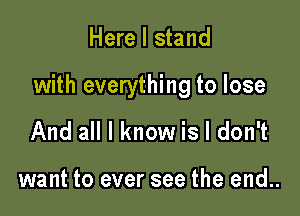 Here I stand

with everything to lose

And all I know is I don't

want to ever see the end..