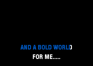 AND A BOLD WORLD
FOR ME .....