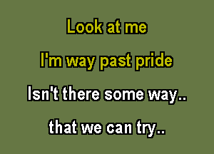 Look at me

I'm way past pride

Isn't there some way..

that we can try..