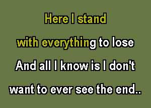 Here I stand

with everything to lose

And all I know is I don't

want to ever see the end..