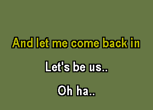 And let me come back in

Let's be us..

Oh ha..