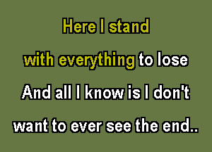 Here I stand

with everything to lose

And all I know is I don't

want to ever see the end..