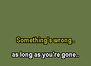 Something's wrong..

as long as you're gone..