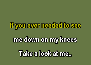 If you ever needed to see

me down on my knees

Take a look at me..