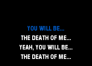 YOU WILL BE...

THE DEATH OF ME...
YEAH, YOU WILL BE...
THE DEATH OF ME...