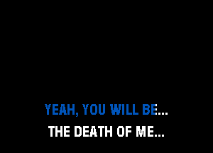 YEAH, YOU WILL BE...
THE DEATH OF ME...