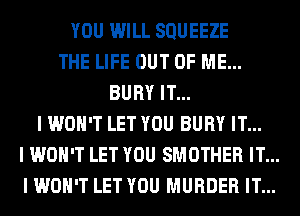 YOU WILL SQUEEZE
THE LIFE OUT OF ME...
BURY IT...
I WON'T LET YOU BURY IT...
I WON'T LET YOU SMOTHER IT...
I WON'T LET YOU MURDER IT...
